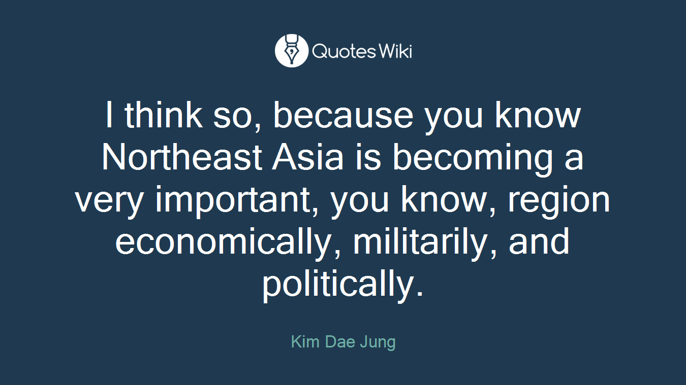 I think so, because you know Northeast Asia is becoming a very important, you know, region economically, militarily, and politically.