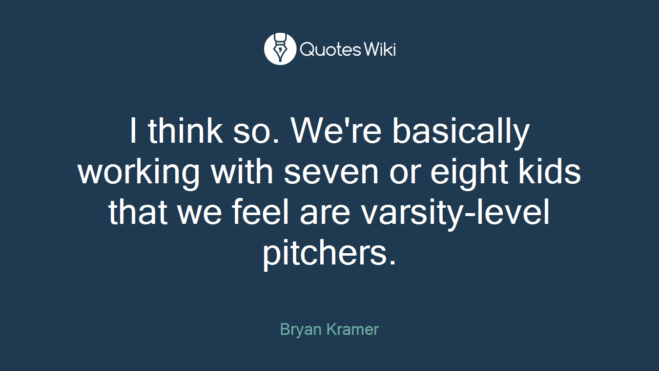 I think so. We're basically working with seven or eight kids that we feel are varsity-level pitchers.