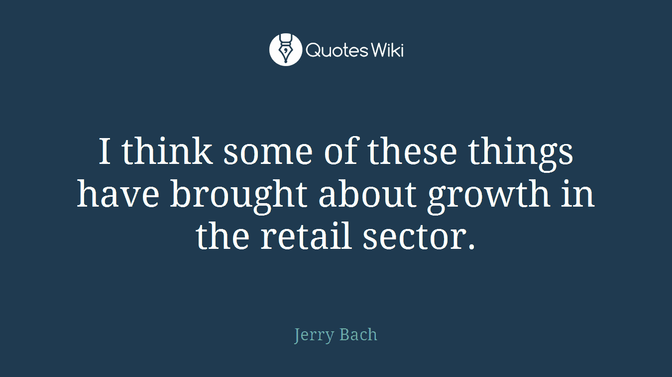 I think some of these things have brought about growth in the retail sector.