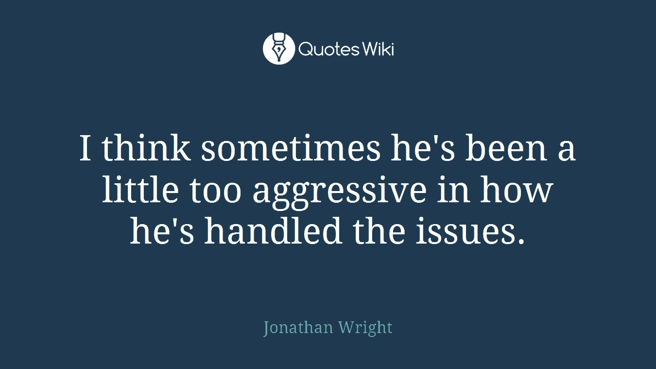 I think sometimes he's been a little too aggressive in how he's handled the issues.
