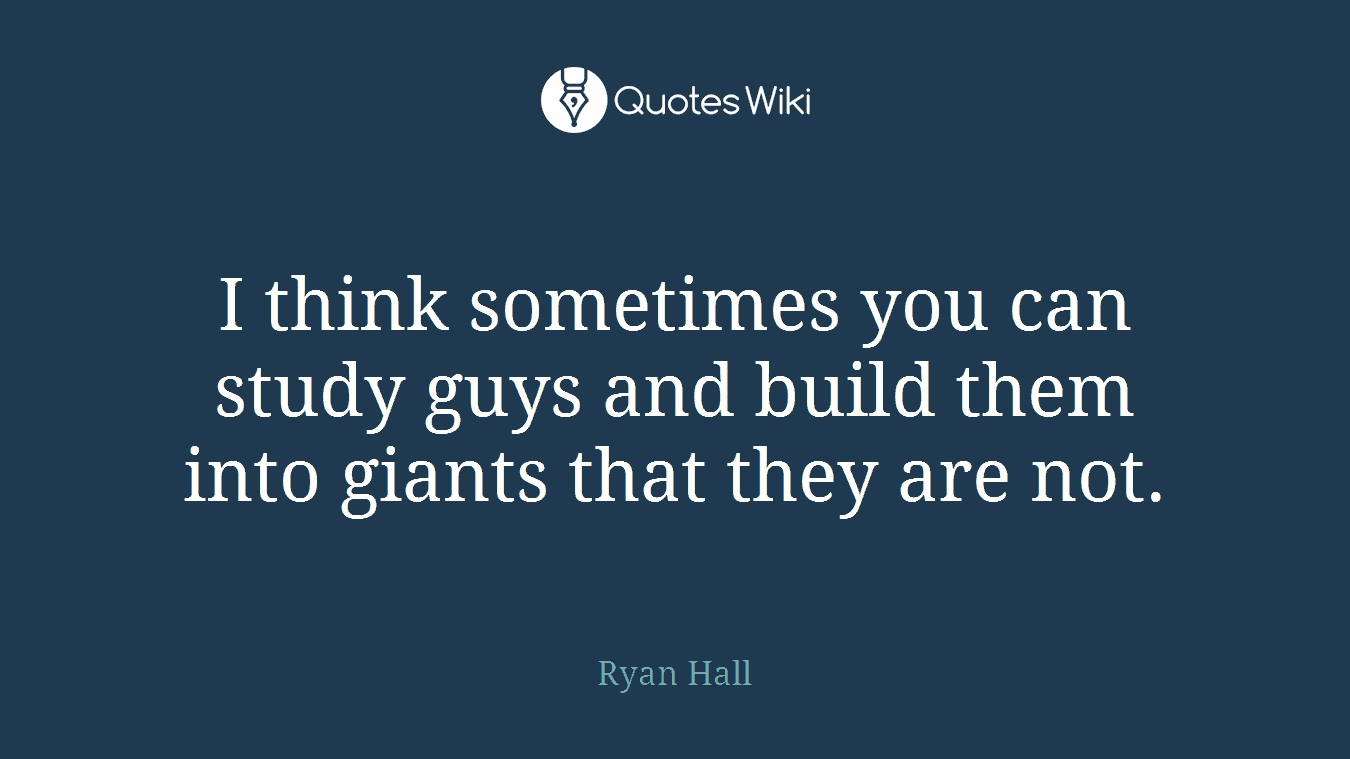 I think sometimes you can study guys and build them into giants that they are not.