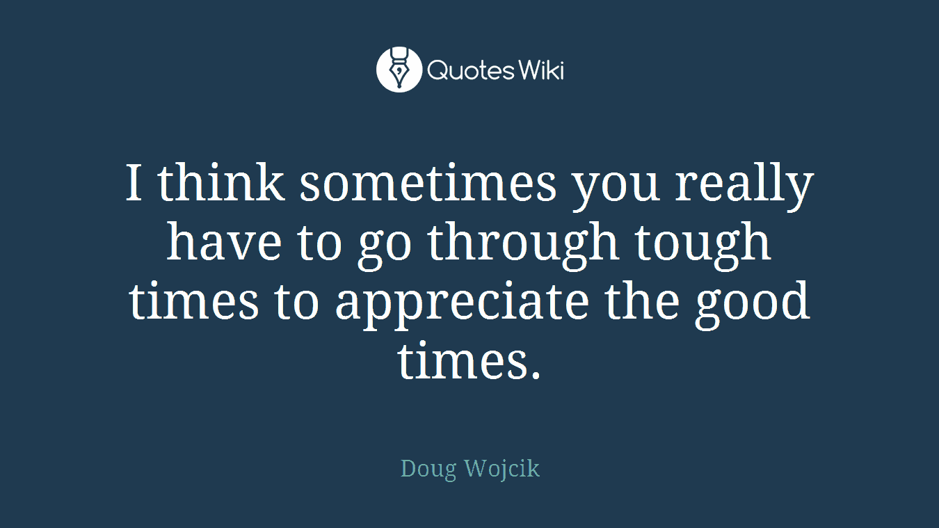 I think sometimes you really have to go through tough times to appreciate the good times.
