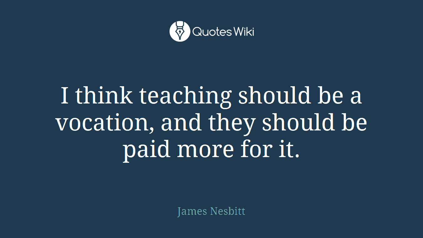 I think teaching should be a vocation, and they should be paid more for it.