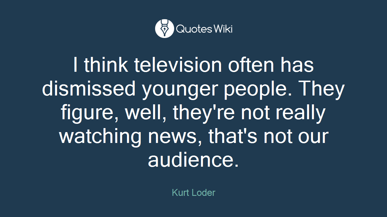 I think television often has dismissed younger people. They figure, well, they're not really watching news, that's not our audience.