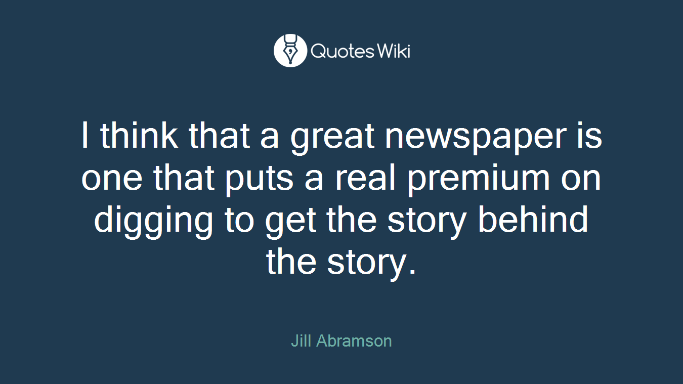 I think that a great newspaper is one that puts a real premium on digging to get the story behind the story.