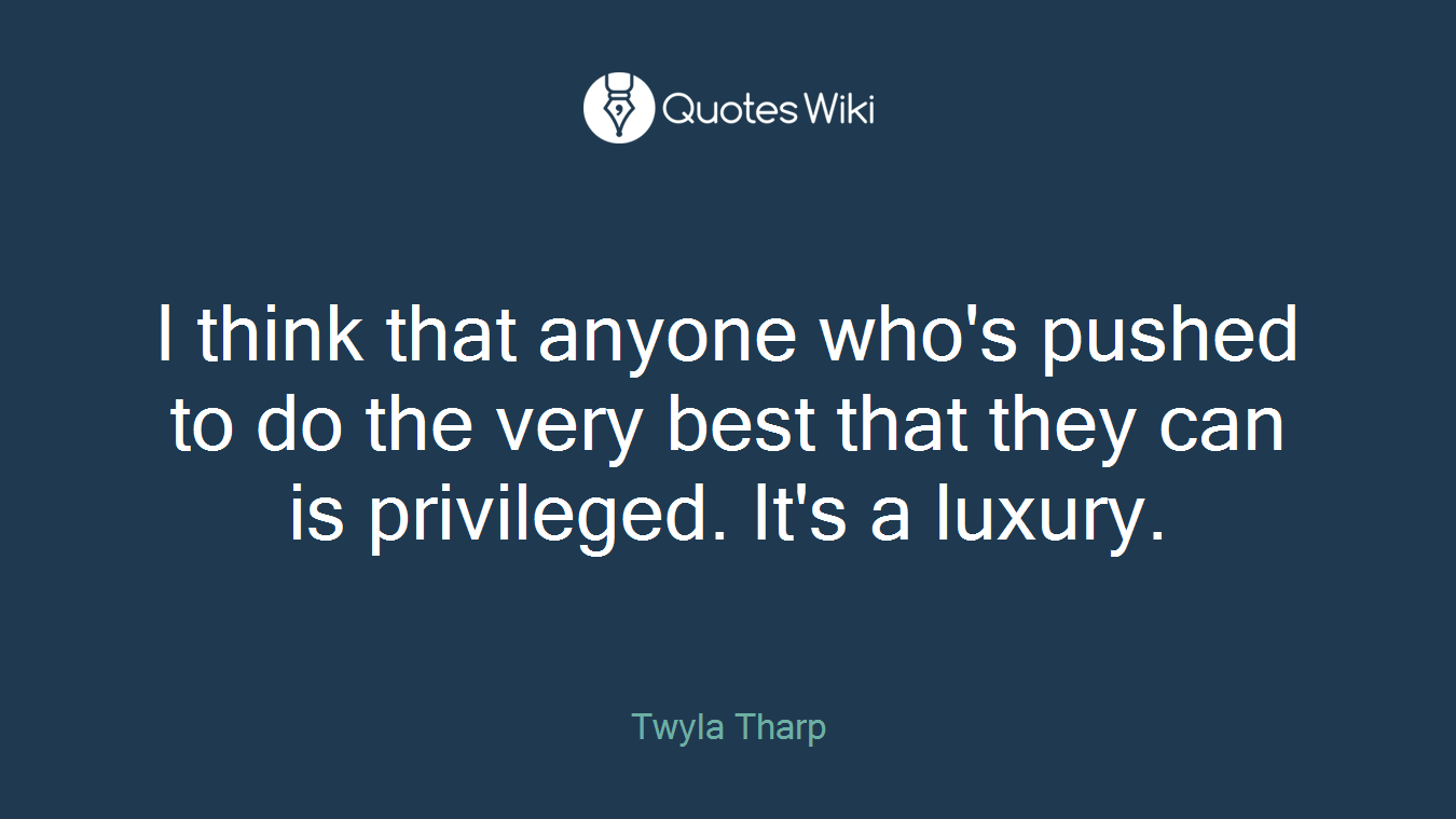 I think that anyone who's pushed to do the very best that they can is privileged. It's a luxury.