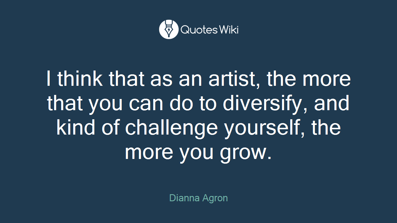 I think that as an artist, the more that you can do to diversify, and kind of challenge yourself, the more you grow.