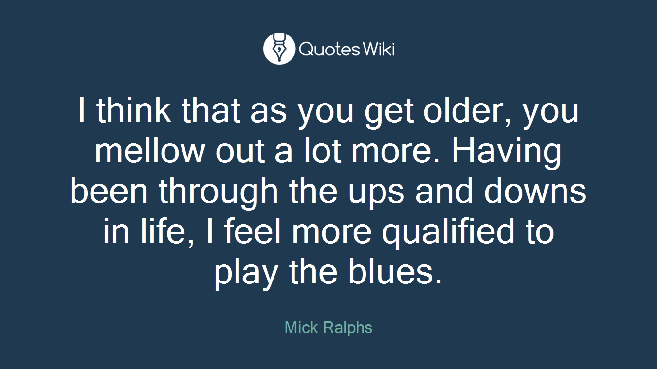 I think that as you get older, you mellow out a lot more. Having been through the ups and downs in life, I feel more qualified to play the blues.
