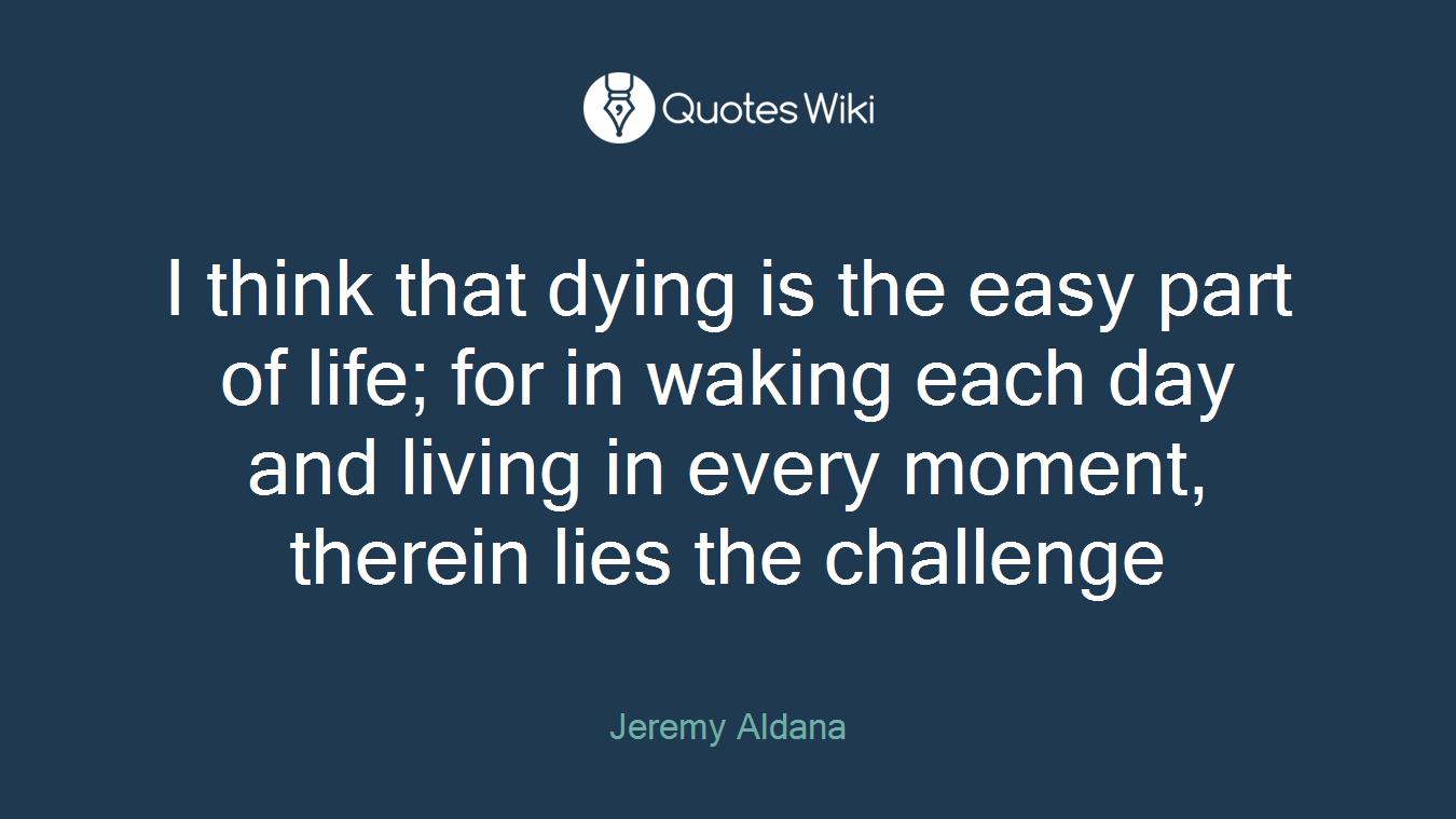 I think that dying is the easy part of life; for in waking each day and living in every moment, therein lies the challenge