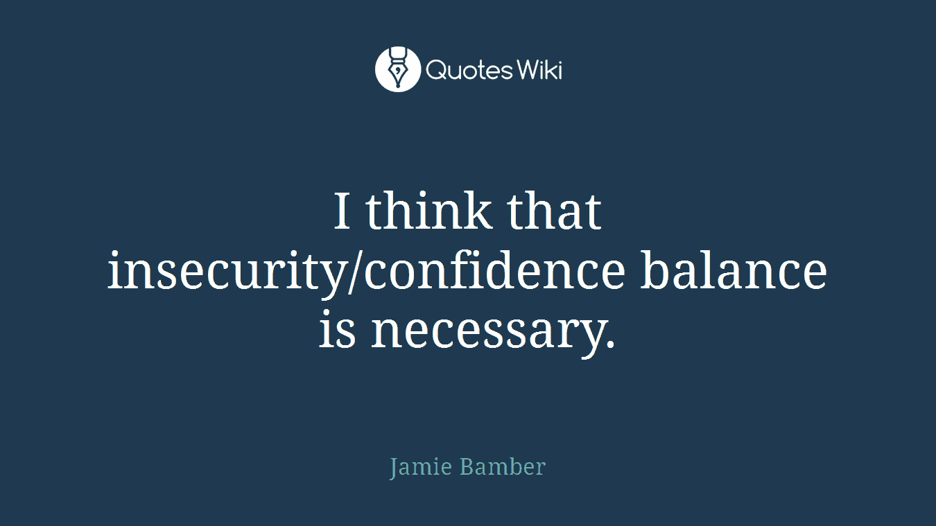I think that insecurity/confidence balance is necessary.
