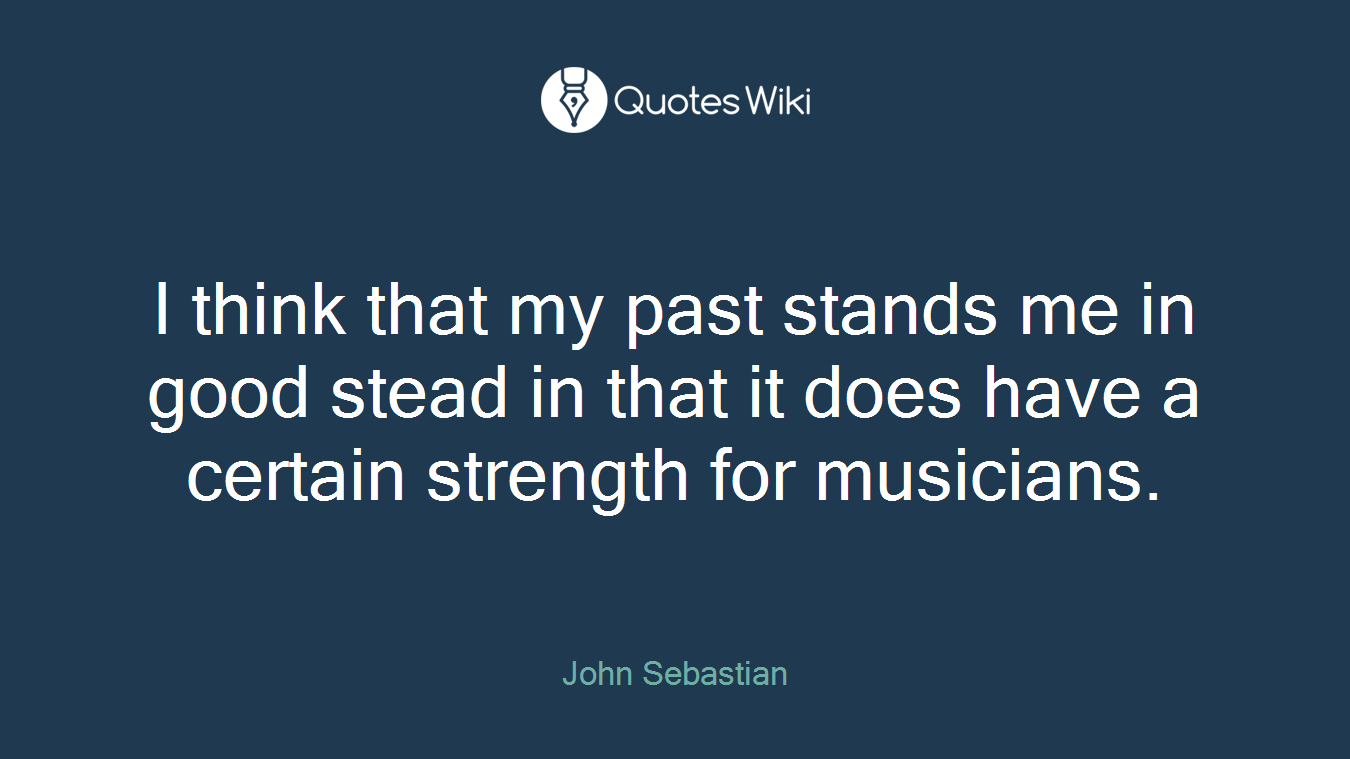 I think that my past stands me in good stead in that it does have a certain strength for musicians.