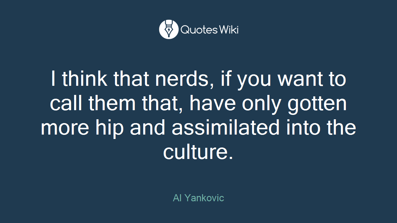 I think that nerds, if you want to call them that, have only gotten more hip and assimilated into the culture.