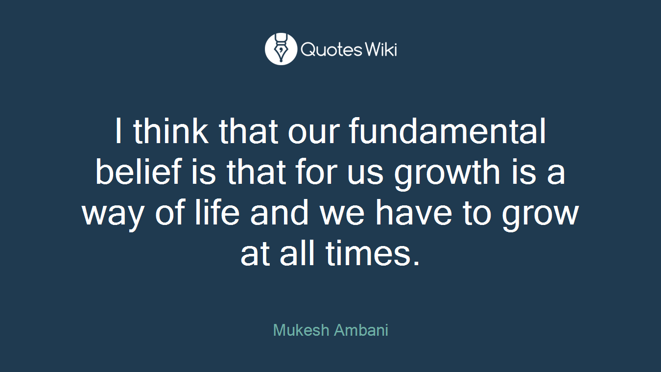 I think that our fundamental belief is that for us growth is a way of life and we have to grow at all times.