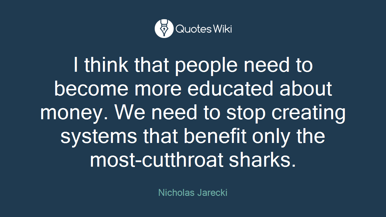 I think that people need to become more educated about money. We need to stop creating systems that benefit only the most-cutthroat sharks.