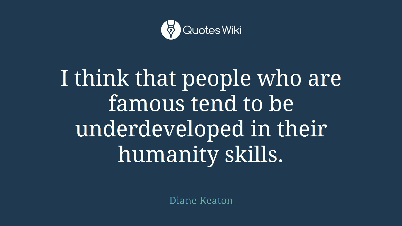 I think that people who are famous tend to be underdeveloped in their humanity skills.