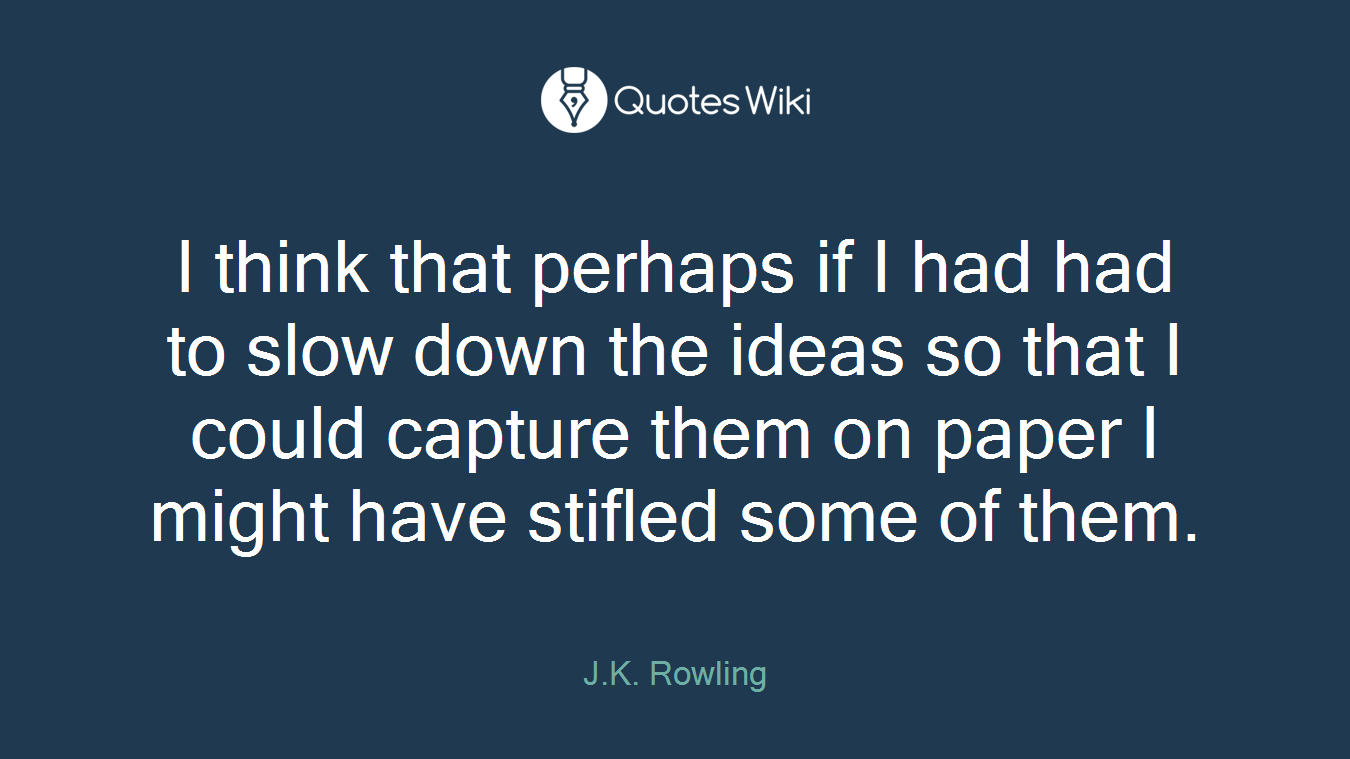 I think that perhaps if I had had to slow down the ideas so that I could capture them on paper I might have stifled some of them.