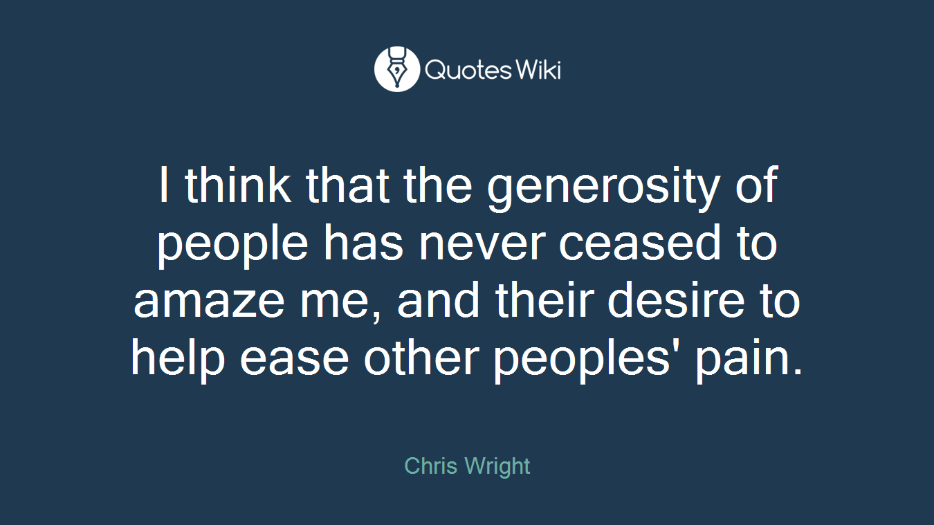 I think that the generosity of people has never ceased to amaze me, and their desire to help ease other peoples' pain.