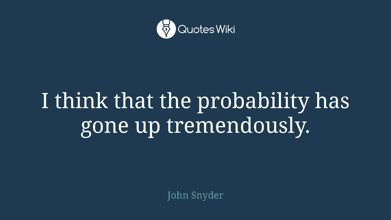 I think that the probability has gone up tremendously.