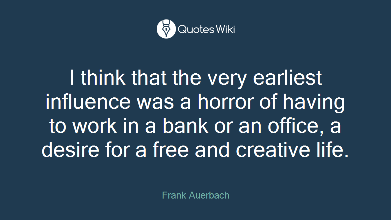 I think that the very earliest influence was a horror of having to work in a bank or an office, a desire for a free and creative life.