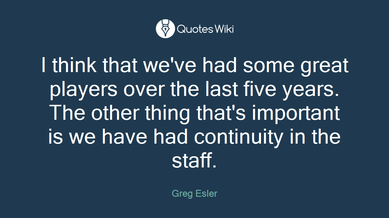 I think that we've had some great players over the last five years. The other thing that's important is we have had continuity in the staff.