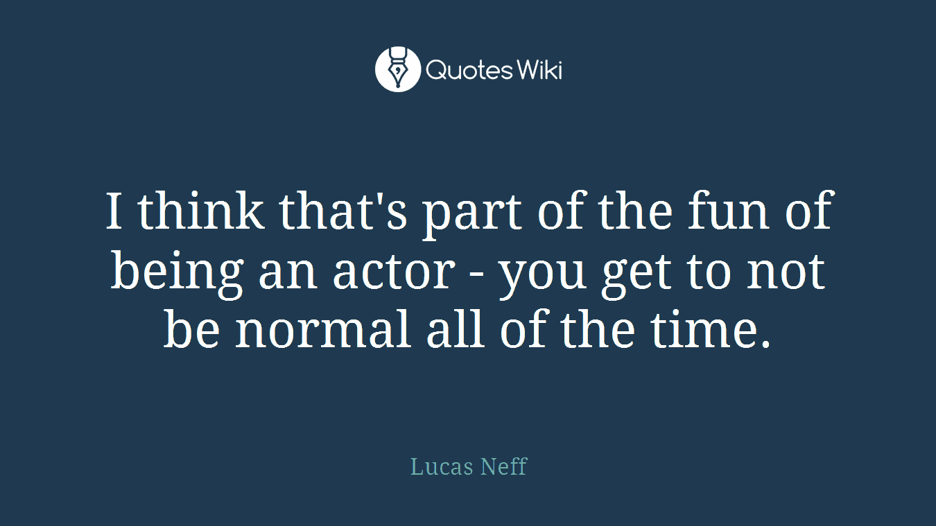 I think that's part of the fun of being an actor - you get to not be normal all of the time.