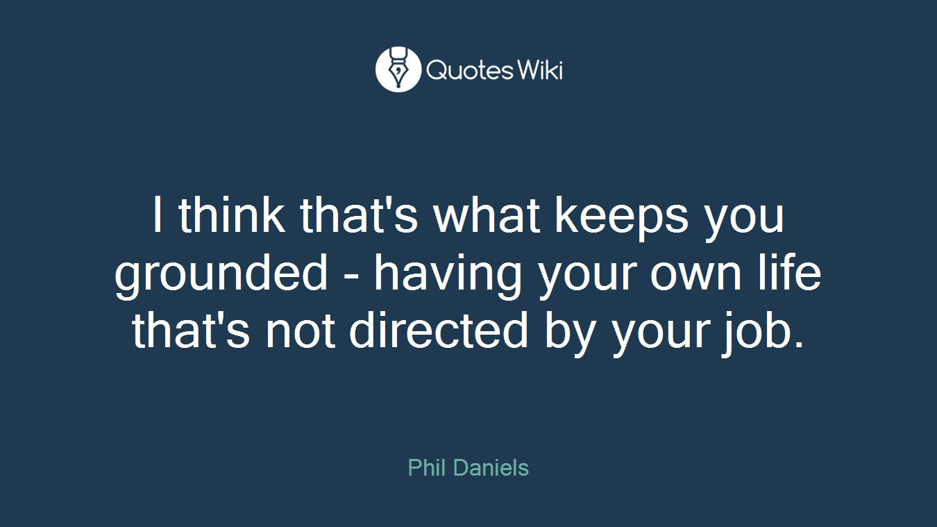 I think that's what keeps you grounded - having your own life that's not directed by your job.