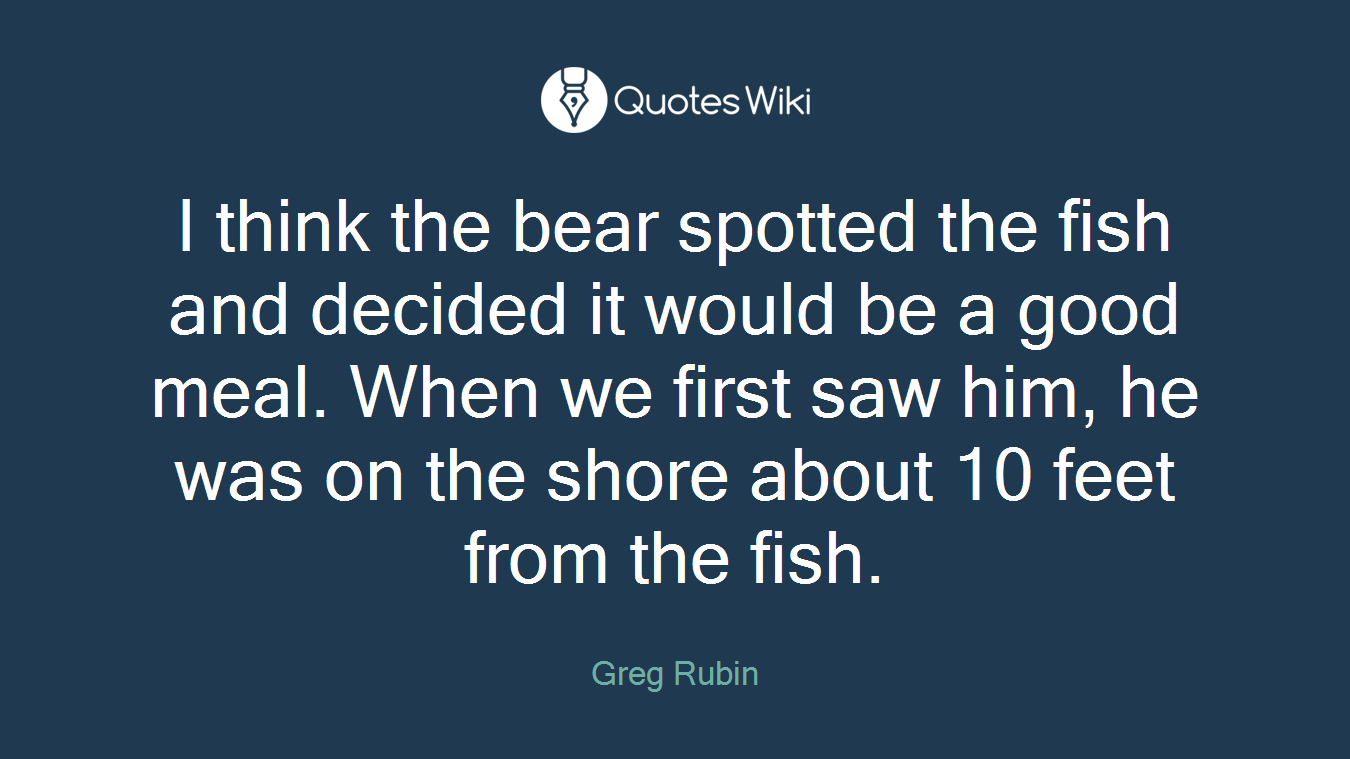 I think the bear spotted the fish and decided it would be a good meal. When we first saw him, he was on the shore about 10 feet from the fish.