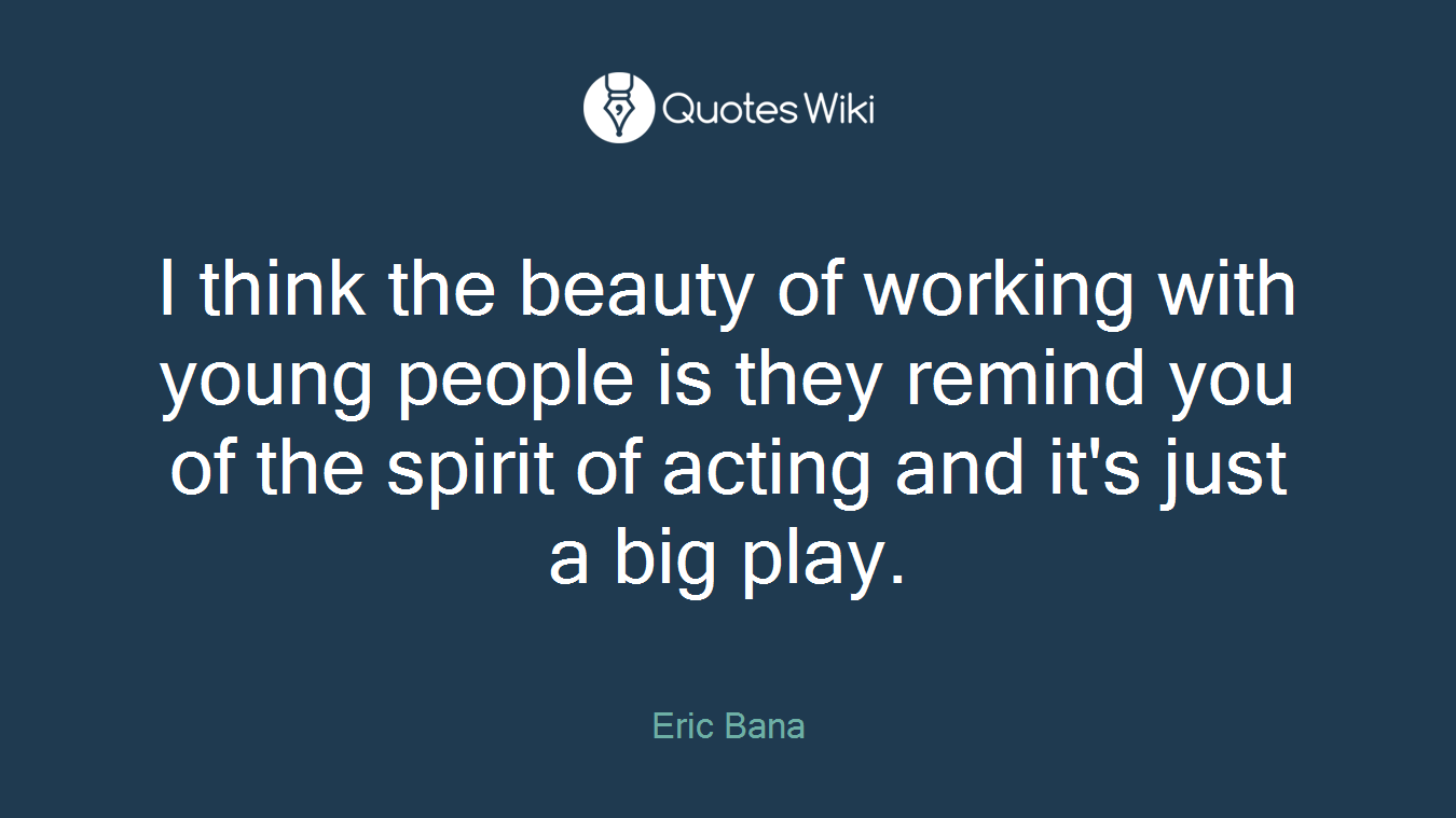 I think the beauty of working with young people is they remind you of the spirit of acting and it's just a big play.