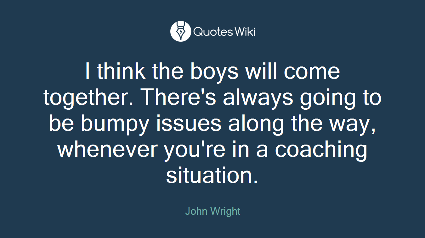 I think the boys will come together. There's always going to be bumpy issues along the way, whenever you're in a coaching situation.