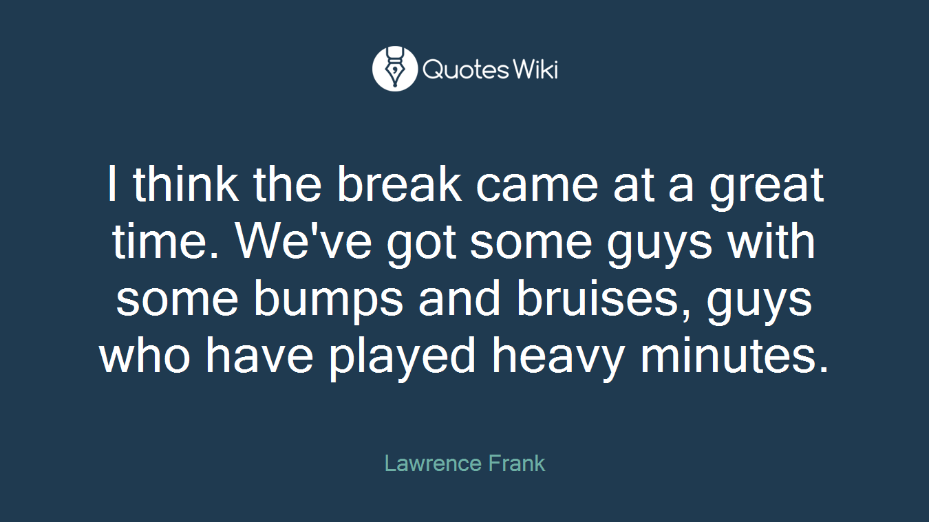 I think the break came at a great time. We've got some guys with some bumps and bruises, guys who have played heavy minutes.