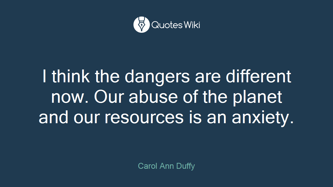 I think the dangers are different now. Our abuse of the planet and our resources is an anxiety.