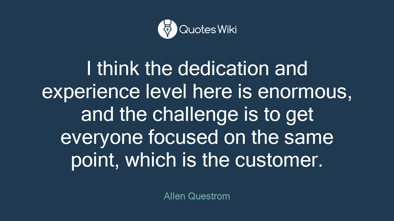 I think the dedication and experience level here is enormous, and the challenge is to get everyone focused on the same point, which is the customer.