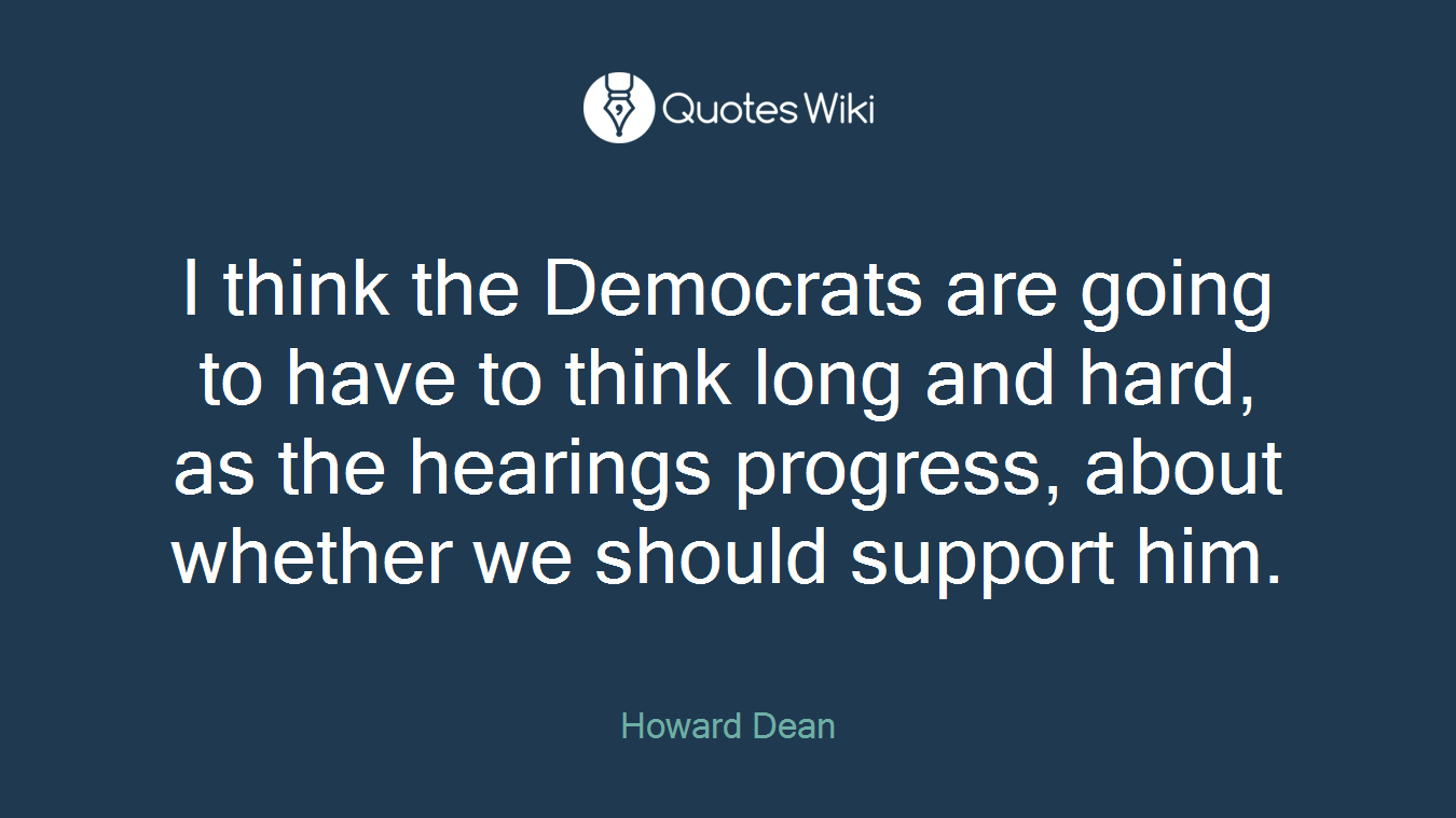 I think the Democrats are going to have to think long and hard, as the hearings progress, about whether we should support him.