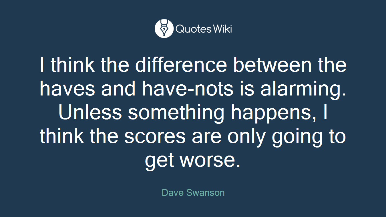 I think the difference between the haves and have-nots is alarming. Unless something happens, I think the scores are only going to get worse.