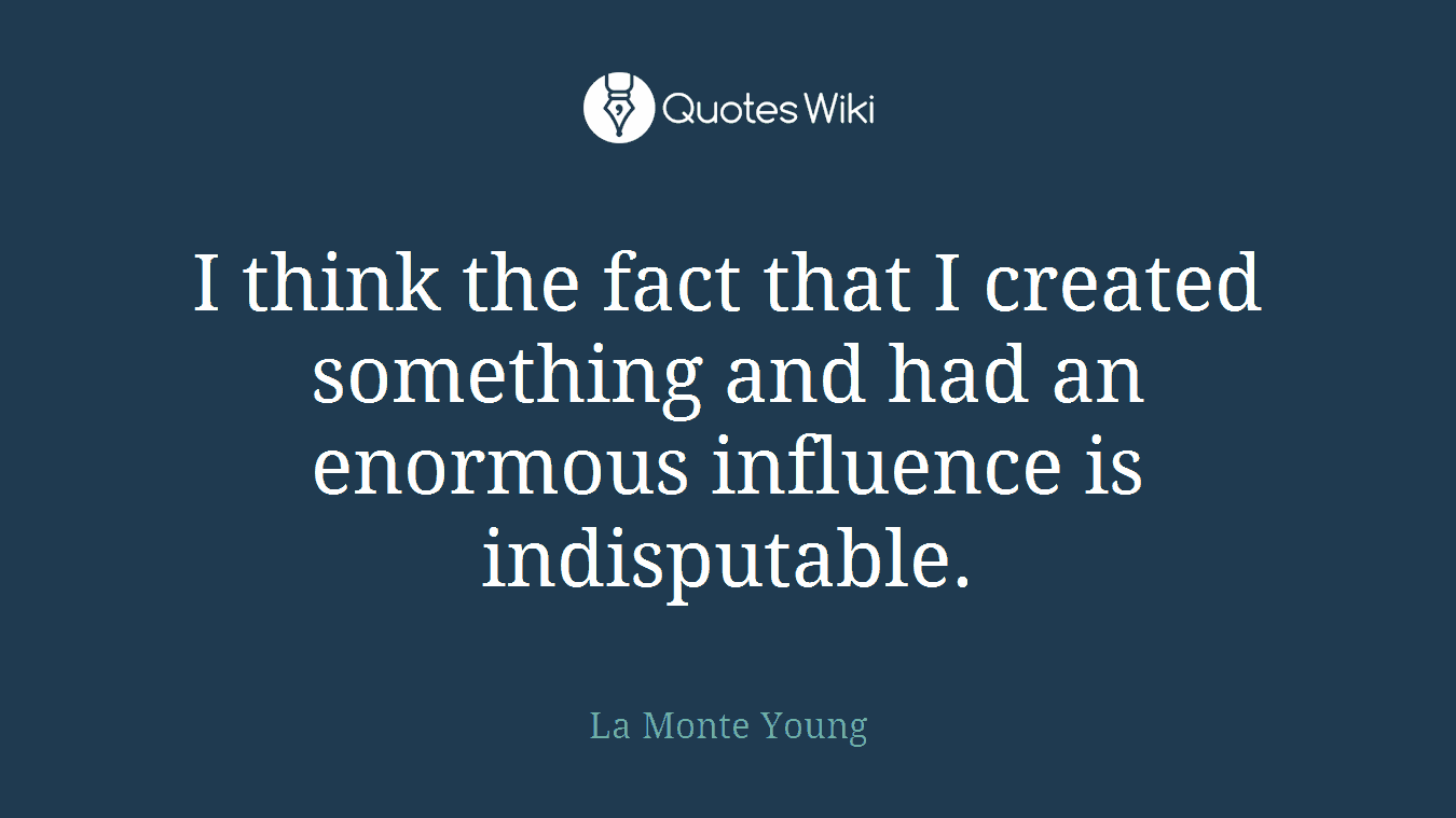 I think the fact that I created something and had an enormous influence is indisputable.