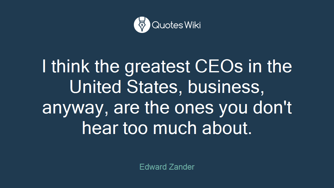 I think the greatest CEOs in the United States, business, anyway, are the ones you don't hear too much about.
