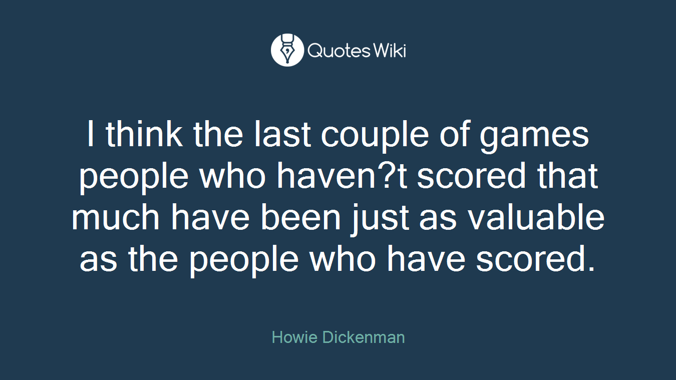 I think the last couple of games people who haven?t scored that much have been just as valuable as the people who have scored.