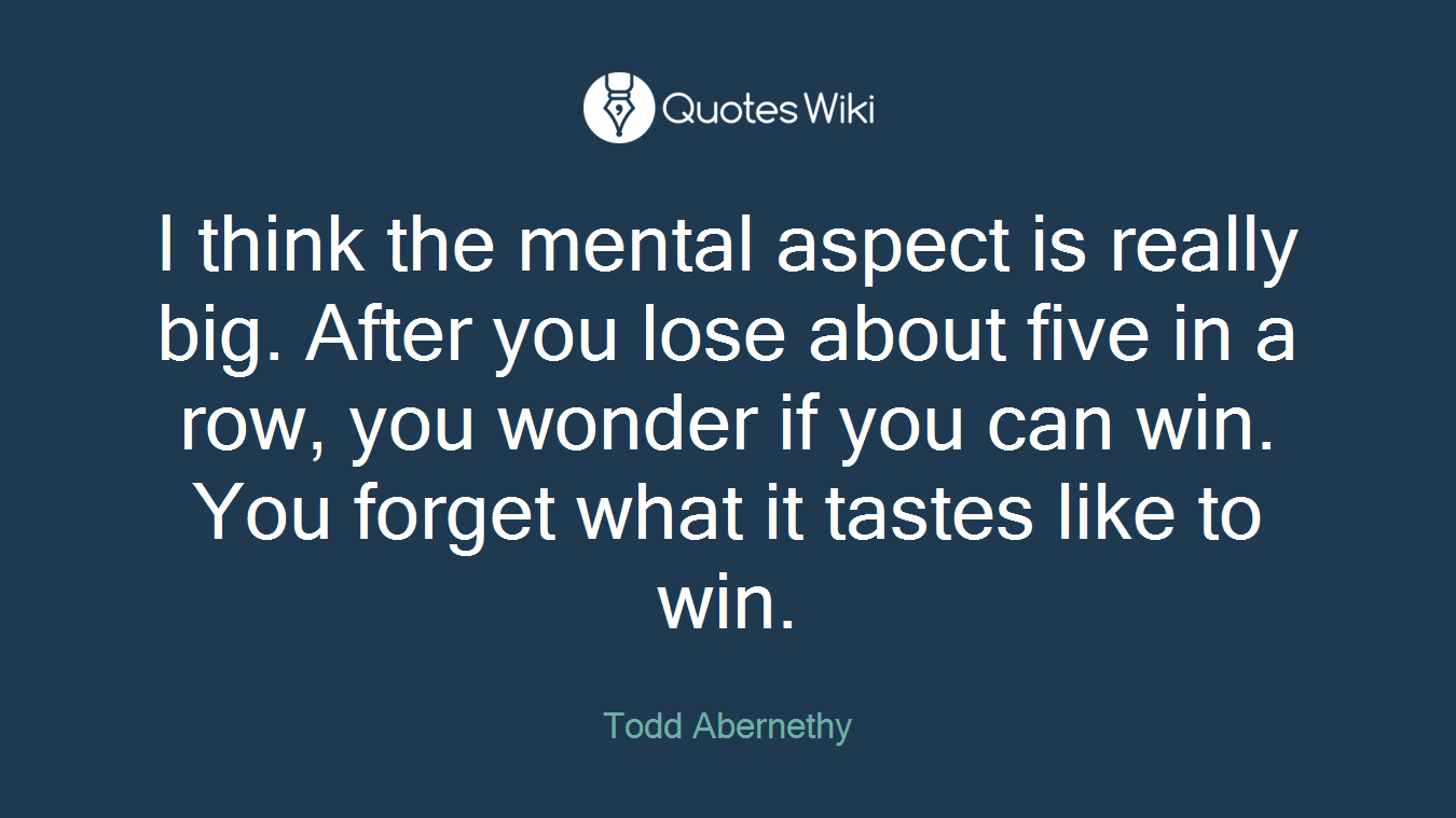 I think the mental aspect is really big. After you lose about five in a row, you wonder if you can win. You forget what it tastes like to win.