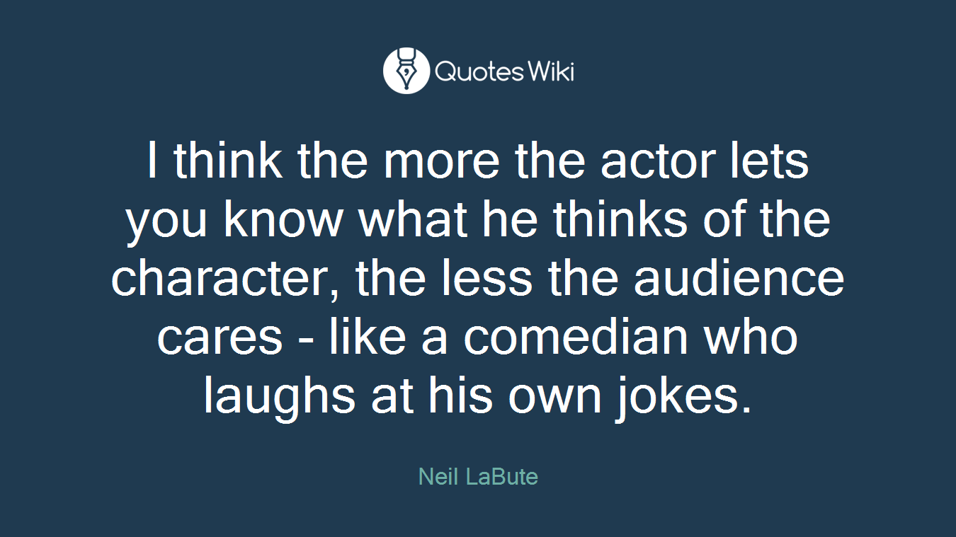 I think the more the actor lets you know what he thinks of the character, the less the audience cares - like a comedian who laughs at his own jokes.