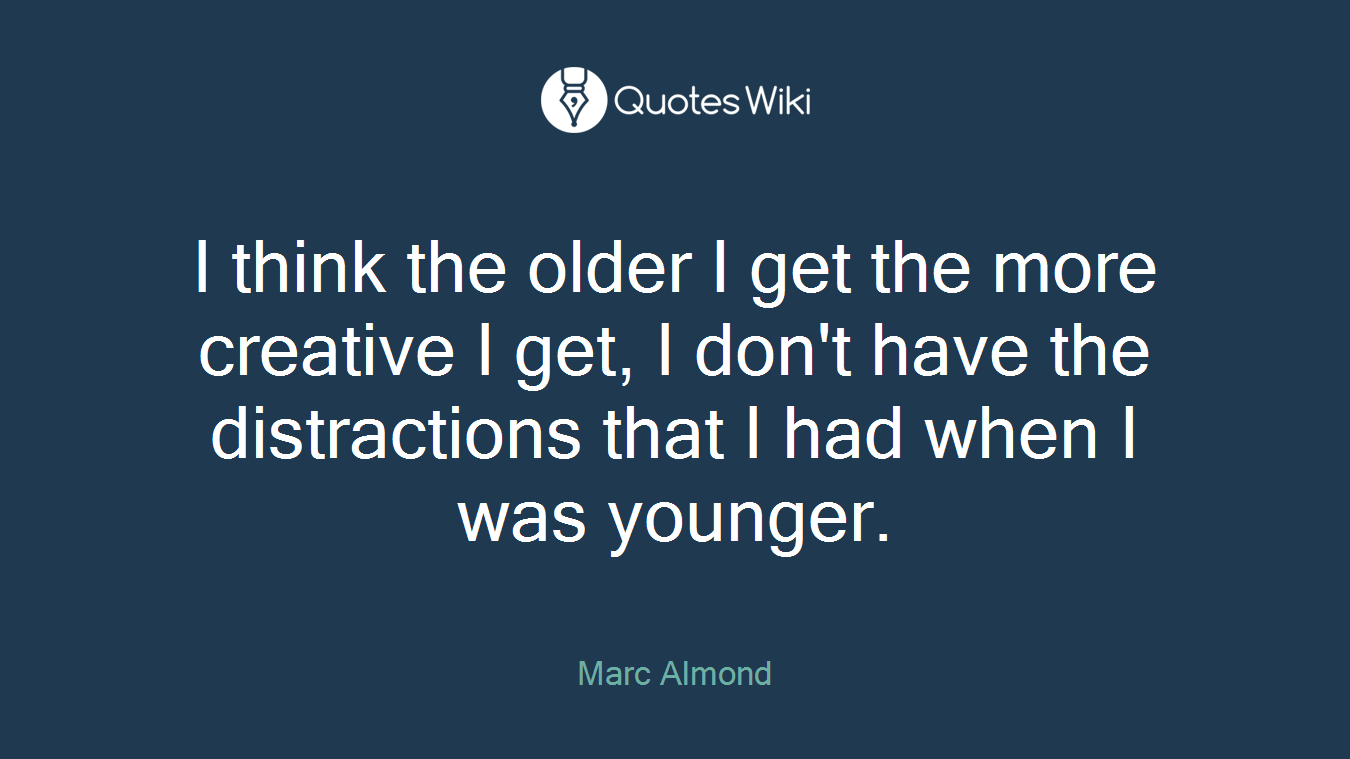 I think the older I get the more creative I get, I don't have the distractions that I had when I was younger.