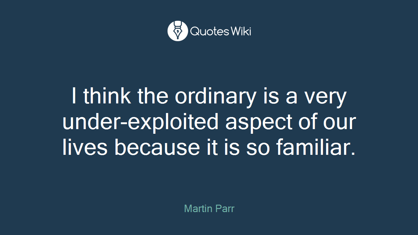 I think the ordinary is a very under-exploited aspect of our lives because it is so familiar.