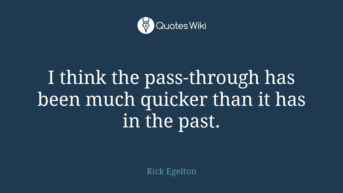I think the pass-through has been much quicker than it has in the past.