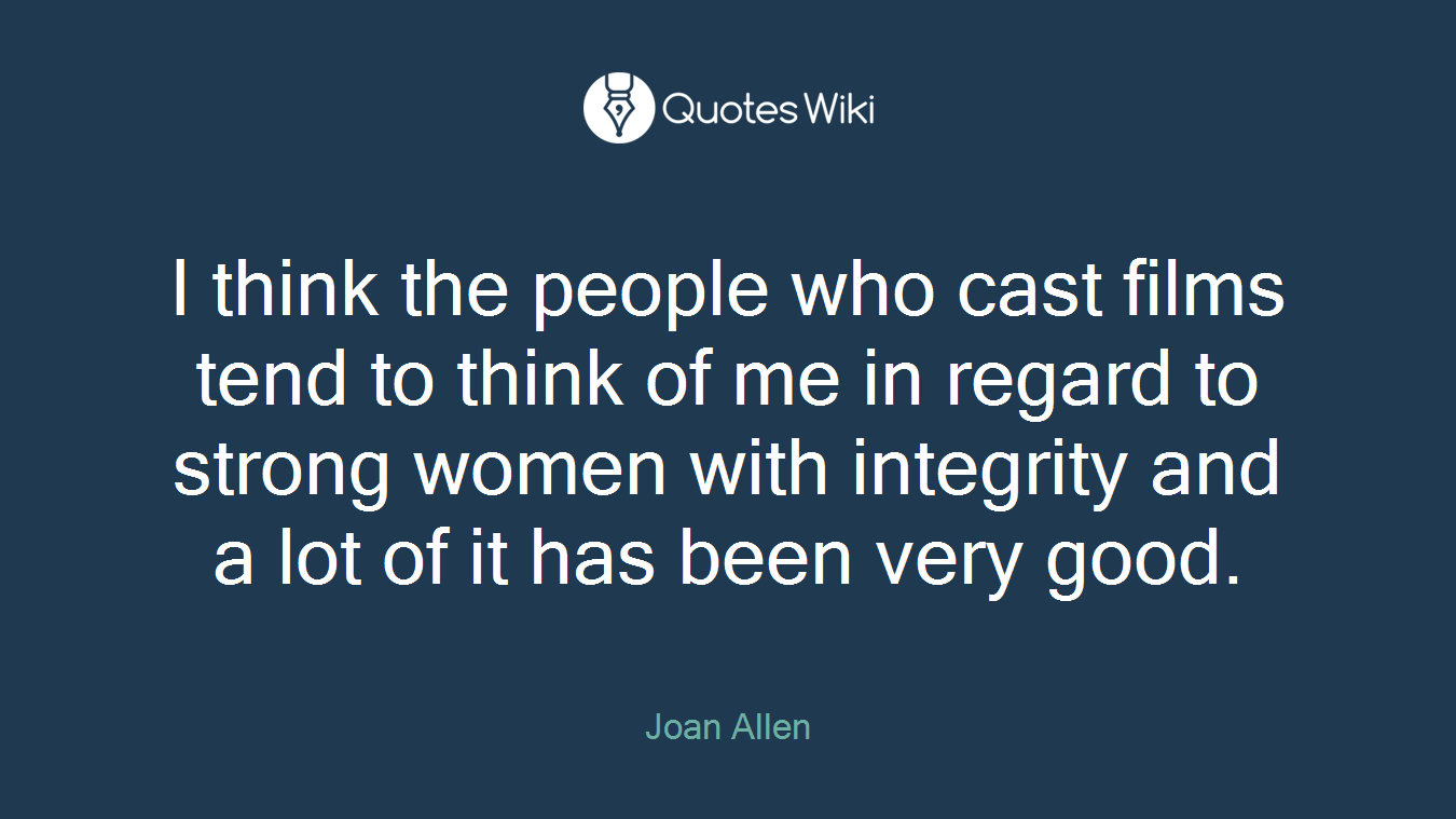 I think the people who cast films tend to think of me in regard to strong women with integrity and a lot of it has been very good.
