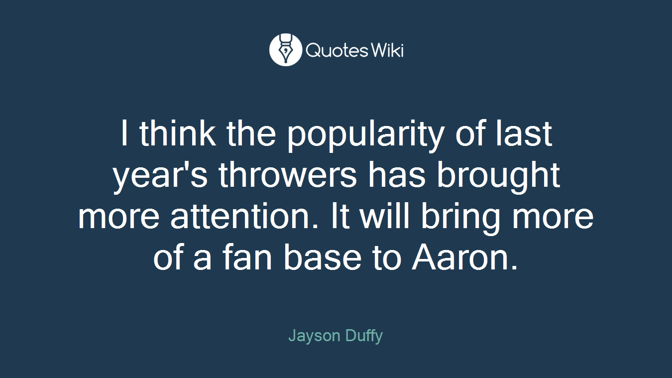 I think the popularity of last year's throwers has brought more attention. It will bring more of a fan base to Aaron.