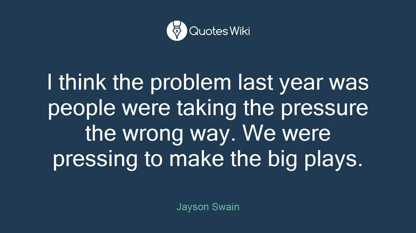 I think the problem last year was people were taking the pressure the wrong way. We were pressing to make the big plays.