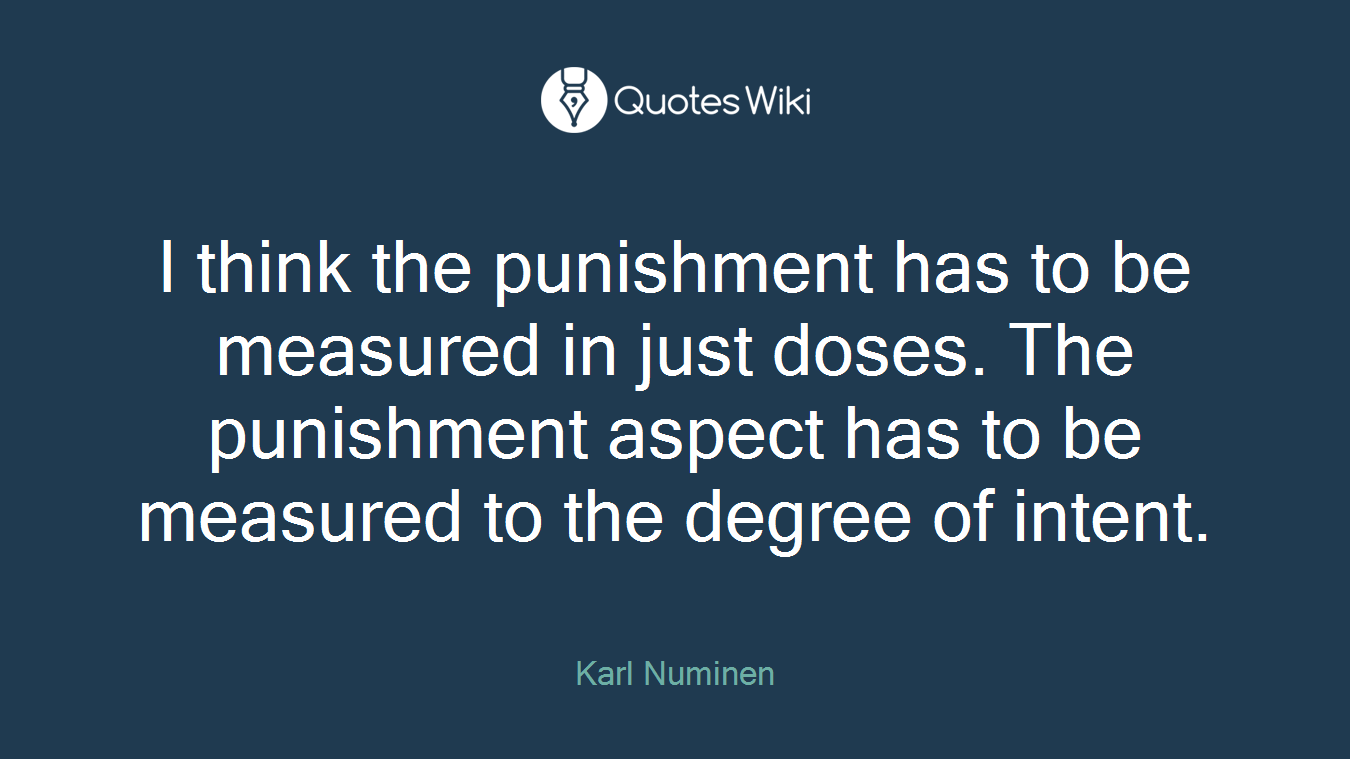 I think the punishment has to be measured in just doses. The punishment aspect has to be measured to the degree of intent.