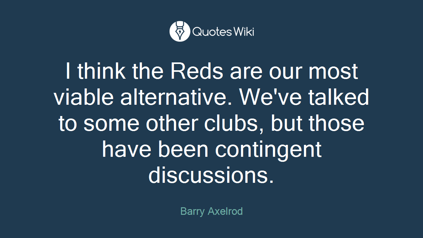 I think the Reds are our most viable alternative. We've talked to some other clubs, but those have been contingent discussions.