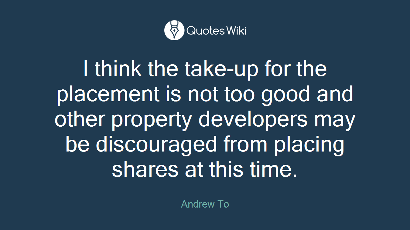 I think the take-up for the placement is not too good and other property developers may be discouraged from placing shares at this time.