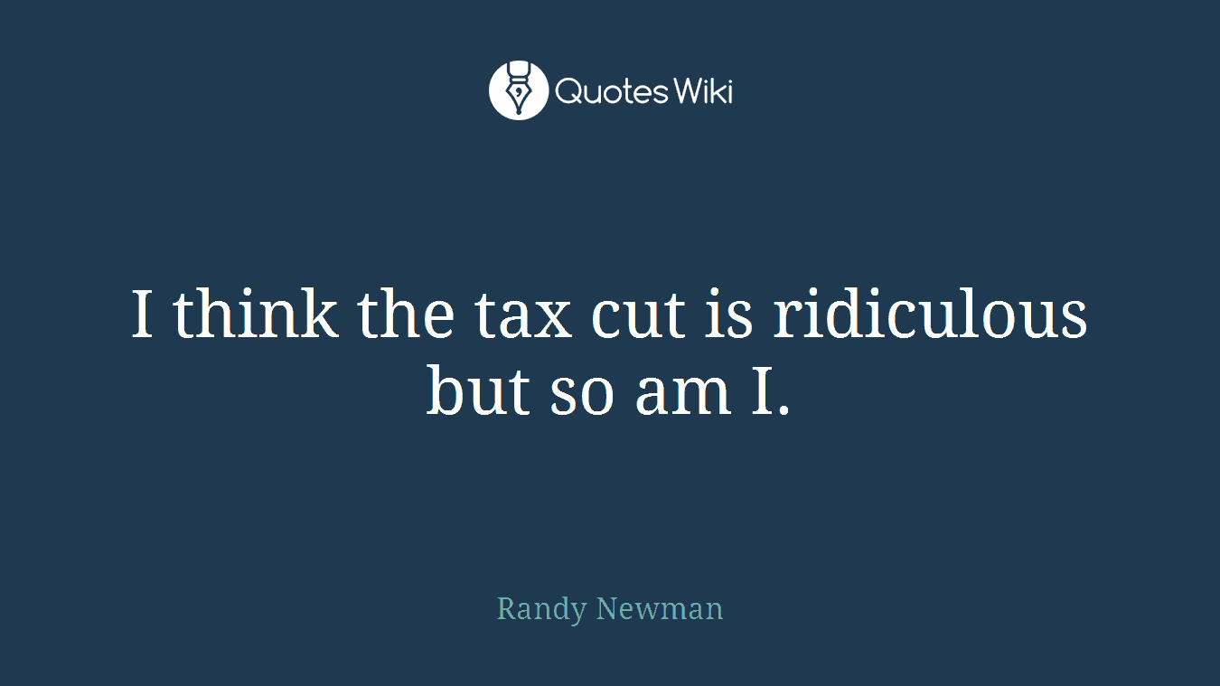 I think the tax cut is ridiculous but so am I.