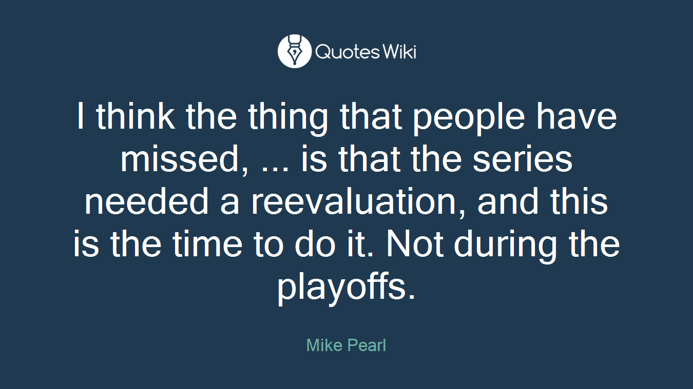 I think the thing that people have missed, ... is that the series needed a reevaluation, and this is the time to do it. Not during the playoffs.